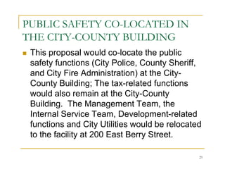 PUBLIC SAFETY CO-LOCATED IN
THE CITY-COUNTY BUILDING
 This proposal would co-locate the public
 safety functions (City Police, County Sheriff,
 and City Fire Administration) at the City-
 County Building; The tax-related functions
 would also remain at the City-County
 Building. The Management Team, the
 Internal Service Team, Development-related
 functions and City Utilities would be relocated
 to the facility at 200 East Berry Street.

                                               25
 