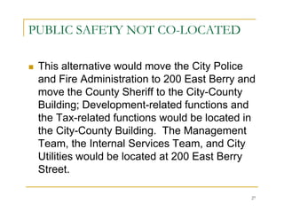 PUBLIC SAFETY NOT CO-LOCATED

 This alternative would move the City Police
 and Fire Administration to 200 East Berry and
 move the County Sheriff to the City-County
 Building; Development-related functions and
 the Tax-related functions would be located in
 the City-County Building. The Management
 Team, the Internal Services Team, and City
 Utilities would be located at 200 East Berry
 Street.

                                             27
 