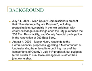 BACKGROUND

July 14, 2009 – Allen County Commissioners present
their “Renaissance Square Proposal”, including
proposing joint-ownership in the two buildings, with
equity exchange in buildings once the City purchases the
200 East Berry facility, and County financial participation
in the renovation of 200 East Berry.
August 4, 2009 – Mayor Henry responds to the
Commissioners’ proposal suggesting a Memorandum of
Understanding be entered into outlining many of the
components of County’s July 14th proposal, but suggests
terms similar to dual lease arrangements rather than
joint ownership.
                                                          3
 
