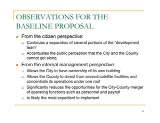 OBSERVATIONS FOR THE
BASELINE PROPOSAL
 From the citizen perspective:
   Continues a separation of several portions of the “development
   team”
   Accentuates the public perception that the City and the County
   cannot get along
 From the internal management perspective:
   Allows the City to have ownership of its own building
   Allows the County to divest from several satellite facilities and
   concentrate its operations under one roof
   Significantly reduces the opportunities for the City-County merger
   of operating functions such as personnel and payroll
   Is likely the most expedient to implement


                                                                    30
 