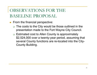 OBSERVATIONS FOR THE
BASELINE PROPOSAL
 From the financial perspective:
   The costs to the City would be those outlined in the
   presentation made to the Fort Wayne City Council.
   Estimated cost to Allen County is approximately
   $2,524,000 over a twenty-year period, assuming that
   several County functions are re-located into the City-
   County Building.




                                                            31
 