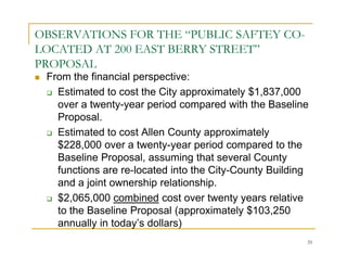 OBSERVATIONS FOR THE “PUBLIC SAFTEY CO-
LOCATED AT 200 EAST BERRY STREET”
PROPOSAL
 From the financial perspective:
   Estimated to cost the City approximately $1,837,000
   over a twenty-year period compared with the Baseline
   Proposal.
   Estimated to cost Allen County approximately
   $228,000 over a twenty-year period compared to the
   Baseline Proposal, assuming that several County
   functions are re-located into the City-County Building
   and a joint ownership relationship.
   $2,065,000 combined cost over twenty years relative
   to the Baseline Proposal (approximately $103,250
   annually in today’s dollars)
                                                        35
 
