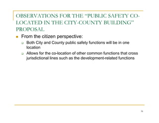 OBSERVATIONS FOR THE “PUBLIC SAFETY CO-
LOCATED IN THE CITY-COUNTY BUILDING”
PROPOSAL
 From the citizen perspective:
   Both City and County public safety functions will be in one
   location
   Allows for the co-location of other common functions that cross
   jurisdictional lines such as the development-related functions




                                                                     36
 