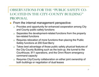 OBSERVATIONS FOR THE “PUBLIC SAFETY CO-
LOCATED IN THE CITY-COUNTY BUILDING”
PROPOSAL
 From the internal management perspective:
   Provides and opportunity for enhanced cooperation among City
   and County public safety functions
   Separates the development-related functions from the property
   tax-related functions
   Requires relocation of more functions than placing the Public
   Safety functions at 200 East Berry
   Takes best advantage of those public safety physical features of
   the City-County Building such as the lock-up, the tunnel to the
   Courthouse, 911 operations, and the Omni Room emergency
   command capacity
   Requires City/County collaboration on either joint ownership of
   both buildings or negotiation of dual leases

                                                                      37
 