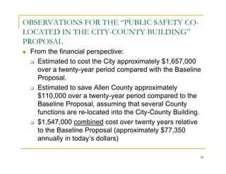 OBSERVATIONS FOR THE “PUBLIC SAFETY CO-
LOCATED IN THE CITY-COUNTY BUILDING”
PROPOSAL
 From the financial perspective:
   Estimated to cost the City approximately $1,657,000
   over a twenty-year period compared with the Baseline
   Proposal.
   Estimated to save Allen County approximately
   $110,000 over a twenty-year period compared to the
   Baseline Proposal, assuming that several County
   functions are re-located into the City-County Building.
   $1,547,000 combined cost over twenty years relative
   to the Baseline Proposal (approximately $77,350
   annually in today’s dollars)

                                                         38
 