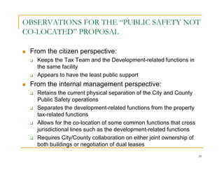 OBSERVATIONS FOR THE “PUBLIC SAFETY NOT
CO-LOCATED” PROPOSAL

 From the citizen perspective:
   Keeps the Tax Team and the Development-related functions in
   the same facility
   Appears to have the least public support
 From the internal management perspective:
   Retains the current physical separation of the City and County
   Public Safety operations
   Separates the development-related functions from the property
   tax-related functions
   Allows for the co-location of some common functions that cross
   jurisdictional lines such as the development-related functions
   Requires City/County collaboration on either joint ownership of
   both buildings or negotiation of dual leases
                                                                     39
 