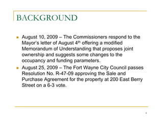 BACKGROUND

August 10, 2009 – The Commissioners respond to the
Mayor’s letter of August 4th offering a modified
Memorandum of Understanding that proposes joint
ownership and suggests some changes to the
occupancy and funding parameters.
August 25, 2009 – The Fort Wayne City Council passes
Resolution No. R-47-09 approving the Sale and
Purchase Agreement for the property at 200 East Berry
Street on a 6-3 vote.




                                                        4
 