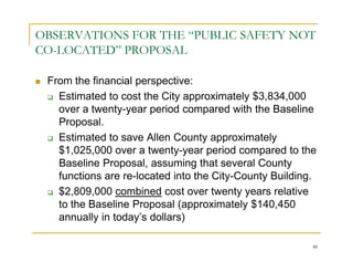 OBSERVATIONS FOR THE “PUBLIC SAFETY NOT
CO-LOCATED” PROPOSAL

 From the financial perspective:
   Estimated to cost the City approximately $3,834,000
   over a twenty-year period compared with the Baseline
   Proposal.
   Estimated to save Allen County approximately
   $1,025,000 over a twenty-year period compared to the
   Baseline Proposal, assuming that several County
   functions are re-located into the City-County Building.
   $2,809,000 combined cost over twenty years relative
   to the Baseline Proposal (approximately $140,450
   annually in today’s dollars)

                                                         40
 