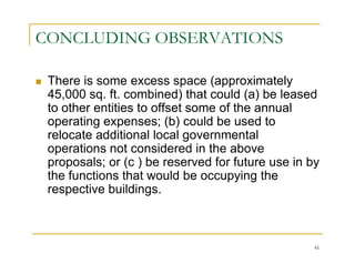 CONCLUDING OBSERVATIONS

 There is some excess space (approximately
 45,000 sq. ft. combined) that could (a) be leased
 to other entities to offset some of the annual
 operating expenses; (b) could be used to
 relocate additional local governmental
 operations not considered in the above
 proposals; or (c ) be reserved for future use in by
 the functions that would be occupying the
 respective buildings.



                                                   41
 