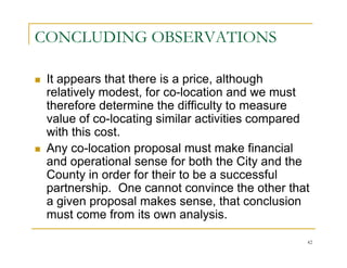 CONCLUDING OBSERVATIONS

 It appears that there is a price, although
 relatively modest, for co-location and we must
 therefore determine the difficulty to measure
 value of co-locating similar activities compared
 with this cost.
 Any co-location proposal must make financial
 and operational sense for both the City and the
 County in order for their to be a successful
 partnership. One cannot convince the other that
 a given proposal makes sense, that conclusion
 must come from its own analysis.

                                                42
 