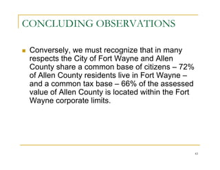 CONCLUDING OBSERVATIONS

 Conversely, we must recognize that in many
 respects the City of Fort Wayne and Allen
 County share a common base of citizens – 72%
 of Allen County residents live in Fort Wayne –
 and a common tax base – 66% of the assessed
 value of Allen County is located within the Fort
 Wayne corporate limits.




                                                    43
 