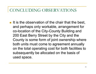 CONCLUDING OBSERVATIONS

 It is the observation of the chair that the best,
 and perhaps only workable, arrangement for
 co-location of the City-County Building and
 200 East Berry Street by the City and the
 County is some form of joint ownership where
 both units must come to agreement annually
 on the total operating cost for both facilities to
 subsequently be allocated on the basis of
 used space.

                                                  44
 