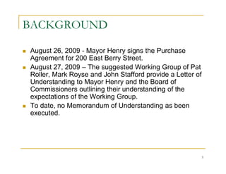 BACKGROUND

August 26, 2009 - Mayor Henry signs the Purchase
Agreement for 200 East Berry Street.
August 27, 2009 – The suggested Working Group of Pat
Roller, Mark Royse and John Stafford provide a Letter of
Understanding to Mayor Henry and the Board of
Commissioners outlining their understanding of the
expectations of the Working Group.
To date, no Memorandum of Understanding as been
executed.




                                                           5
 