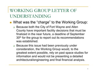 WORKING GROUP LETTER OF
UNDERSTANDING
 What was the “charge” to the Working Group:
  Because both the City of Fort Wayne and Allen
  County have important facility decisions that must be
  finalized in the near future, a deadline of September
  30th for the group to report out its recommendations
  was established.
  Because this issue had been previously under
  consideration, the Working Group would, to the
  greatest extent possible, rely on past space studies for
  information and would not be presenting a detailed
  architectural/engineering and final financial analysis.

                                                         6
 