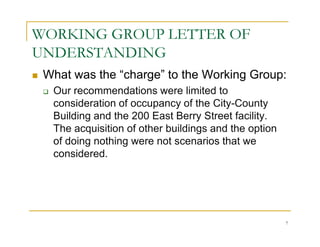 WORKING GROUP LETTER OF
UNDERSTANDING
 What was the “charge” to the Working Group:
  Our recommendations were limited to
  consideration of occupancy of the City-County
  Building and the 200 East Berry Street facility.
  The acquisition of other buildings and the option
  of doing nothing were not scenarios that we
  considered.




                                                      7
 