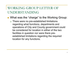 WORKING GROUP LETTER OF
UNDERSTANDING
 What was the “charge” to the Working Group:
  There were no pre-established limitations
  regarding what functions, departments and
  operations of City and County government could
  be considered for location in either of the two
  facilities in question nor were there pre-
  established limitations regarding the required
  location for any functions.




                                                    8
 