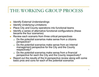 THE WORKING GROUP PROCESS

 Identify External Understandings
 Identify Underlying Limitations
 Place City and County operations into functional teams
 Identify a series of alternative functional configurations (these
 became the four scenarios)
 Review each scenario from three critical perspectives
    Do the potential scenarios make sense from a citizens
    perspective?
    Do the potential scenarios make sense from an internal
    management perspective for the City and the County
    respectively?
    Do the potential scenarios make sense from a financial
    perspective for each the City and the County respectively?
 Report out the results of the tri-perspective review along with some
 basic pros and cons for each of the potential scenarios


                                                                        9
 