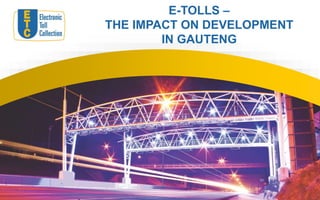 E-TOLLS –
THE IMPACT ON DEVELOPMENT
IN GAUTENG
 