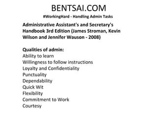 BENTSAI.COM
#WorkingHard - Handling Admin Tasks
Administrative Assistant's and Secretary's
Handbook 3rd Edition (James Stroman, Kevin
Wilson and Jennifer Wauson - 2008)
Qualities of admin:
Ability to learn
Willingness to follow instructions
Loyalty and Confidentiality
Punctuality
Dependability
Quick Wit
Flexibility
Commitment to Work
Courtesy
 