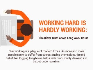 WORKING HARD IS
HARDLY WORKING:
The Bitter Truth About Long Work Hours
Overworking is a plague of modern times. As more and more
people seem to suffer from overextending themselves, the old
belief that logging long hours helps with productivity demands to
be put under scrutiny.
 