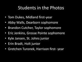 Students in the PhotosTom Dukes, Midland first-yearAbby Walls, Dearborn sophomoreBrandon Cutcher, Taylor sophomoreEric Jenkins, Grosse Pointe sophomoreKyle Jansen, St. Johns juniorErin Bradt, Holt juniorGretchen Turonek, Harrison first- year
