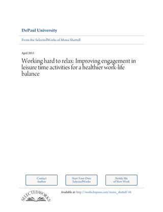 DePaul University
From the SelectedWorks of Mona Shattell


April 2011

Working hard to relax: Improving engagement in
leisure time activities for a healthier work-life
balance




             Contact              Start Your Own                    Notify Me
             Author               SelectedWorks                    of New Work


                          Available at: http://works.bepress.com/mona_shattell/44
 