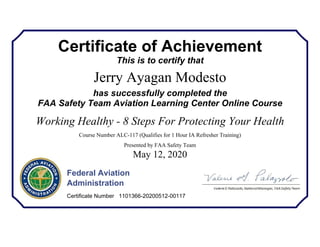 Certificate of Achievement
This is to certify that
Jerry Ayagan Modesto
has successfully completed the
FAA Safety Team Aviation Learning Center Online Course
Working Healthy - 8 Steps For Protecting Your Health
Course Number ALC-117 (Qualifies for 1 Hour IA Refresher Training)
Presented by FAA Safety Team
May 12, 2020
Federal Aviation
Administration
Certificate Number 1101366-20200512-00117
 