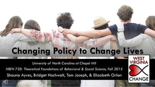 Changing Policy to Change Lives
University of North Carolina at Chapel Hill
HBEH 730: Theoretical Foundations of Behavioral & Social Science, Fall 2015
Shauna Ayres, Bridget Hochwalt, Tom Joseph, & Elizabeth Orlan
 