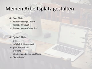 Meinen Arbeitsplatz gestalten
• ein fixer Platz
– nicht unbedingt 1 Raum
– nicht Bett/ Couch
– Garten, wenn störungsfrei
• ein "guter" Platz
– Licht
– möglichst störungsfrei
– gute Sitzposition
– Ordnung
– die richtigen Geräte und Tools
– "Tabu-Zone"
4
 