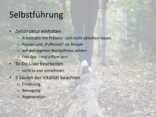 Selbstführung
• Zeitstruktur einhalten
– Arbeitszeit mit Präsenz - sich nicht ablenken lassen
– Pausen und „Pufferzeit“ als Rituale
– auf den eigenen Biorhythmus achten
– Frei-Zeit – mal offline sein
• To-Do-Liste bearbeiten
– nicht zu viel vornehmen
• 3 Säulen der Vitalität beachten
– Ernährung
– Bewegung
– Regeneration
7
 
