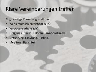 Klare Vereinbarungen treffen
Gegenseitige Erwartungen klären:
• Wann muss ich erreichbar sein?
• Vertrauensarbeitszeit?
• Einigung auf max. 2 Kommunikationskanäle
• Einführung, Schulung, Hotline?
• Meetings, Berichte?
9
 