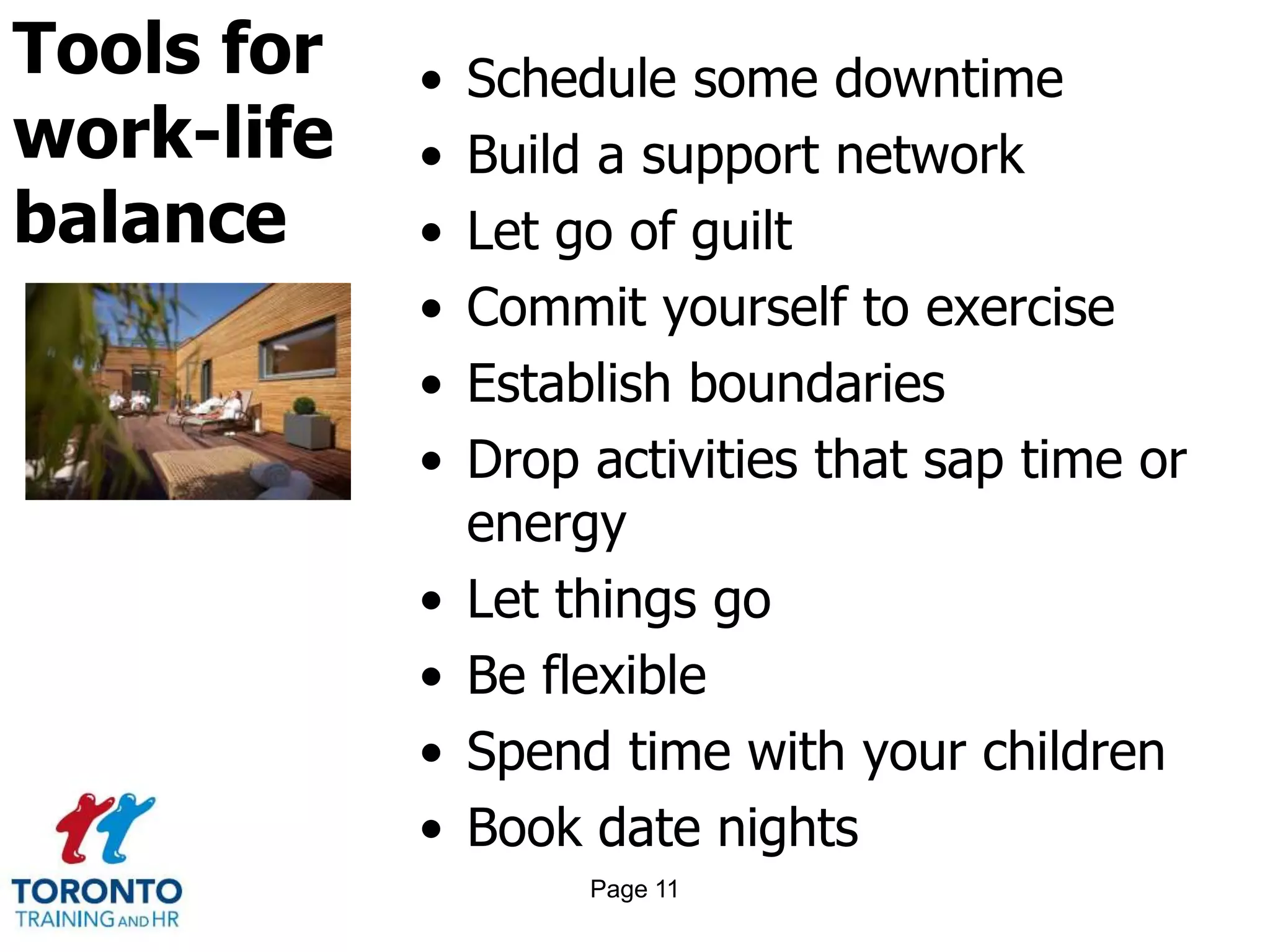 Tools for
work-life
balance
• Schedule some downtime
• Build a support network
• Let go of guilt
• Commit yourself to exercise
• Establish boundaries
• Drop activities that sap time or
energy
• Let things go
• Be flexible
• Spend time with your children
• Book date nights
Page 11
 