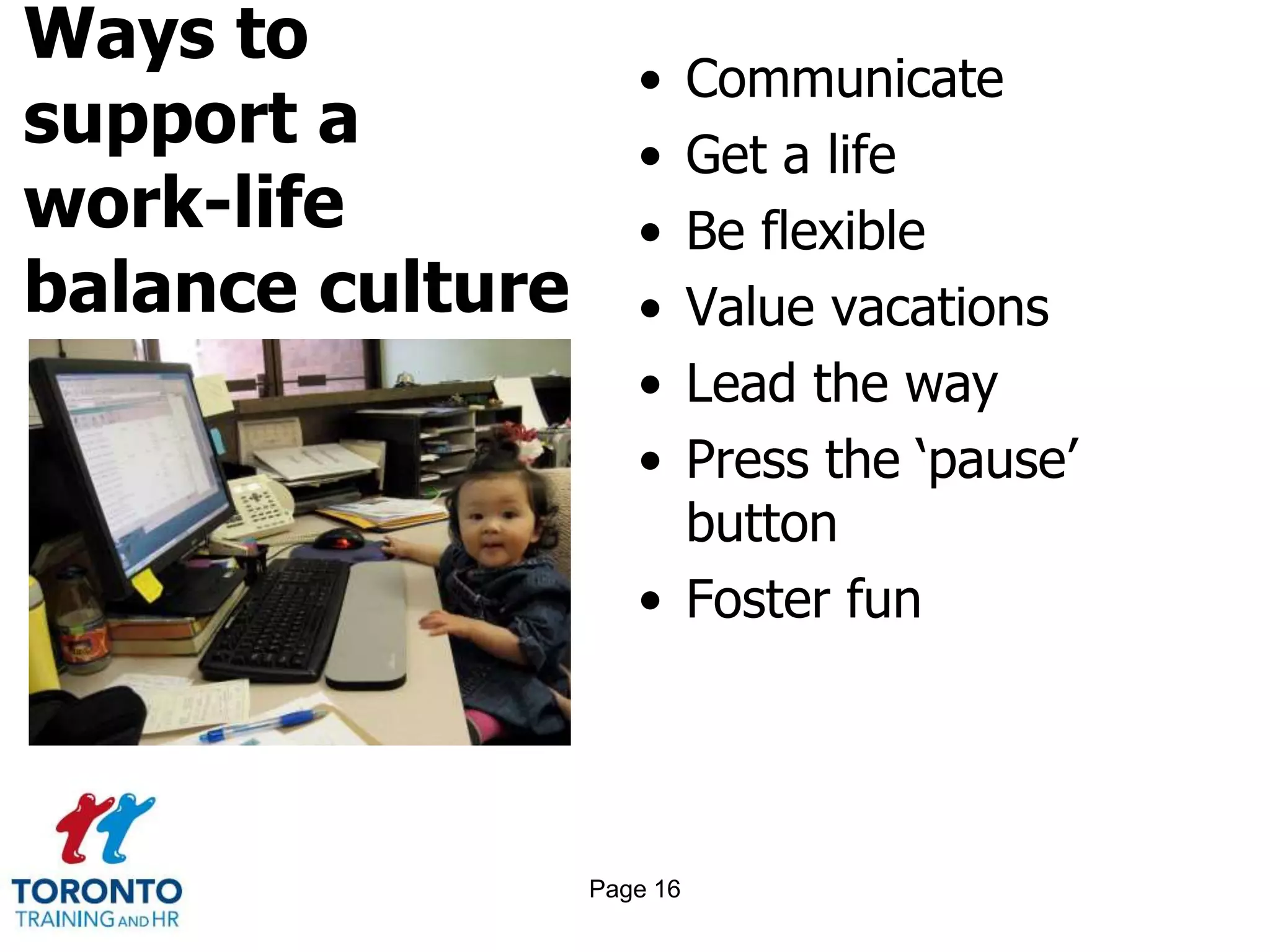 Ways to
support a
work-life
balance culture
• Communicate
• Get a life
• Be flexible
• Value vacations
• Lead the way
• Press the ‘pause’
button
• Foster fun
Page 16
 