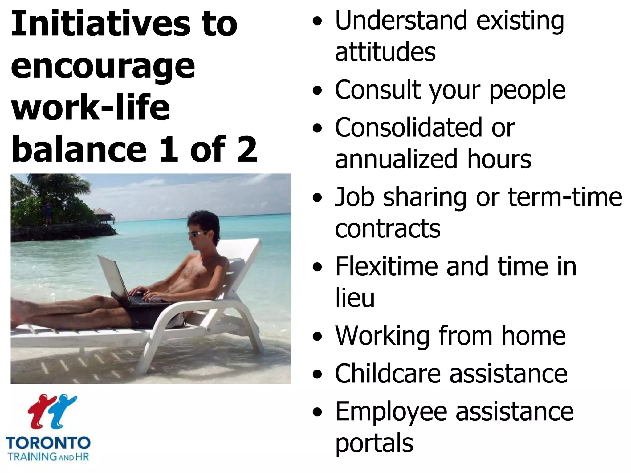 Initiatives to
encourage
work-life
balance 1 of 2
• Understand existing
attitudes
• Consult your people
• Consolidated or
annualized hours
• Job sharing or term-time
contracts
• Flexitime and time in
lieu
• Working from home
• Childcare assistance
• Employee assistance
portals
 