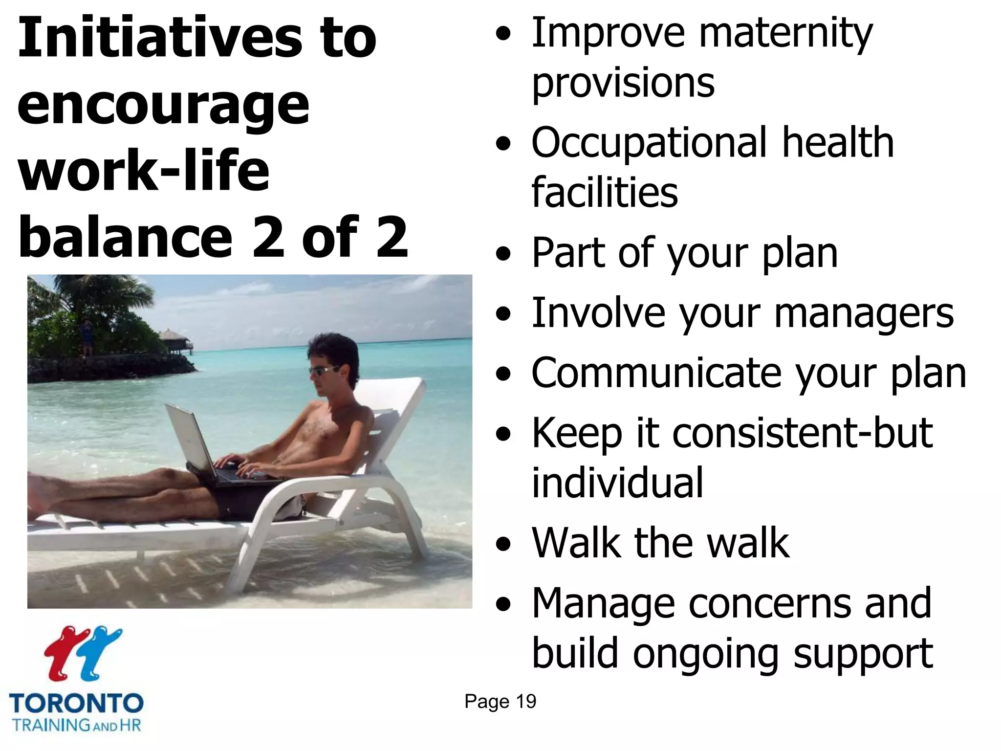 Initiatives to
encourage
work-life
balance 2 of 2
• Improve maternity
provisions
• Occupational health
facilities
• Part of your plan
• Involve your managers
• Communicate your plan
• Keep it consistent-but
individual
• Walk the walk
• Manage concerns and
build ongoing support
Page 19
 