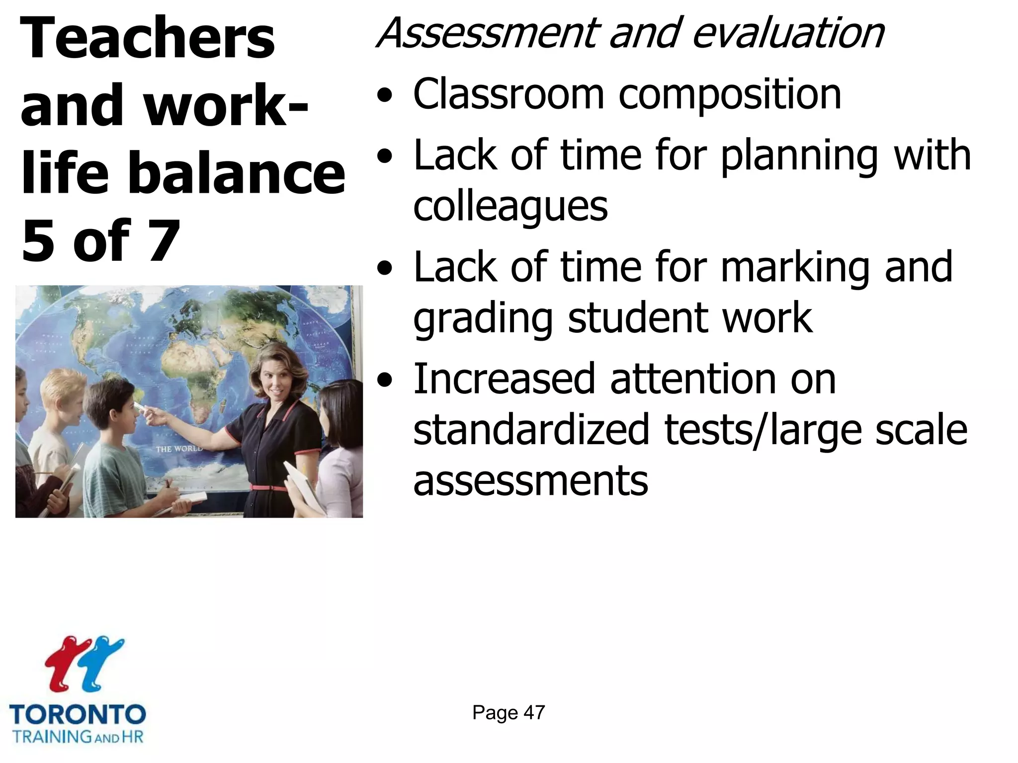 Teachers
and work-
life balance
5 of 7
Assessment and evaluation
• Classroom composition
• Lack of time for planning with
colleagues
• Lack of time for marking and
grading student work
• Increased attention on
standardized tests/large scale
assessments
Page 47
 