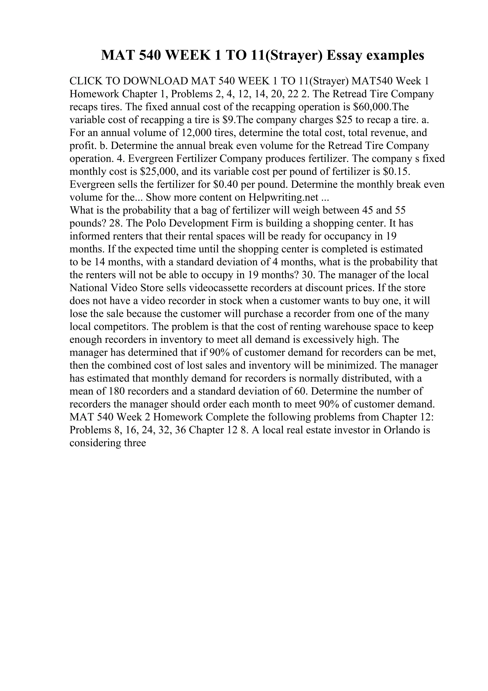 MAT 540 WEEK 1 TO 11(Strayer) Essay examples
CLICK TO DOWNLOAD MAT 540 WEEK 1 TO 11(Strayer) MAT540 Week 1
Homework Chapter 1, Problems 2, 4, 12, 14, 20, 22 2. The Retread Tire Company
recaps tires. The fixed annual cost of the recapping operation is $60,000.The
variable cost of recapping a tire is $9.The company charges $25 to recap a tire. a.
For an annual volume of 12,000 tires, determine the total cost, total revenue, and
profit. b. Determine the annual break even volume for the Retread Tire Company
operation. 4. Evergreen Fertilizer Company produces fertilizer. The company s fixed
monthly cost is $25,000, and its variable cost per pound of fertilizer is $0.15.
Evergreen sells the fertilizer for $0.40 per pound. Determine the monthly break even
volume for the... Show more content on Helpwriting.net ...
What is the probability that a bag of fertilizer will weigh between 45 and 55
pounds? 28. The Polo Development Firm is building a shopping center. It has
informed renters that their rental spaces will be ready for occupancy in 19
months. If the expected time until the shopping center is completed is estimated
to be 14 months, with a standard deviation of 4 months, what is the probability that
the renters will not be able to occupy in 19 months? 30. The manager of the local
National Video Store sells videocassette recorders at discount prices. If the store
does not have a video recorder in stock when a customer wants to buy one, it will
lose the sale because the customer will purchase a recorder from one of the many
local competitors. The problem is that the cost of renting warehouse space to keep
enough recorders in inventory to meet all demand is excessively high. The
manager has determined that if 90% of customer demand for recorders can be met,
then the combined cost of lost sales and inventory will be minimized. The manager
has estimated that monthly demand for recorders is normally distributed, with a
mean of 180 recorders and a standard deviation of 60. Determine the number of
recorders the manager should order each month to meet 90% of customer demand.
MAT 540 Week 2 Homework Complete the following problems from Chapter 12:
Problems 8, 16, 24, 32, 36 Chapter 12 8. A local real estate investor in Orlando is
considering three
 