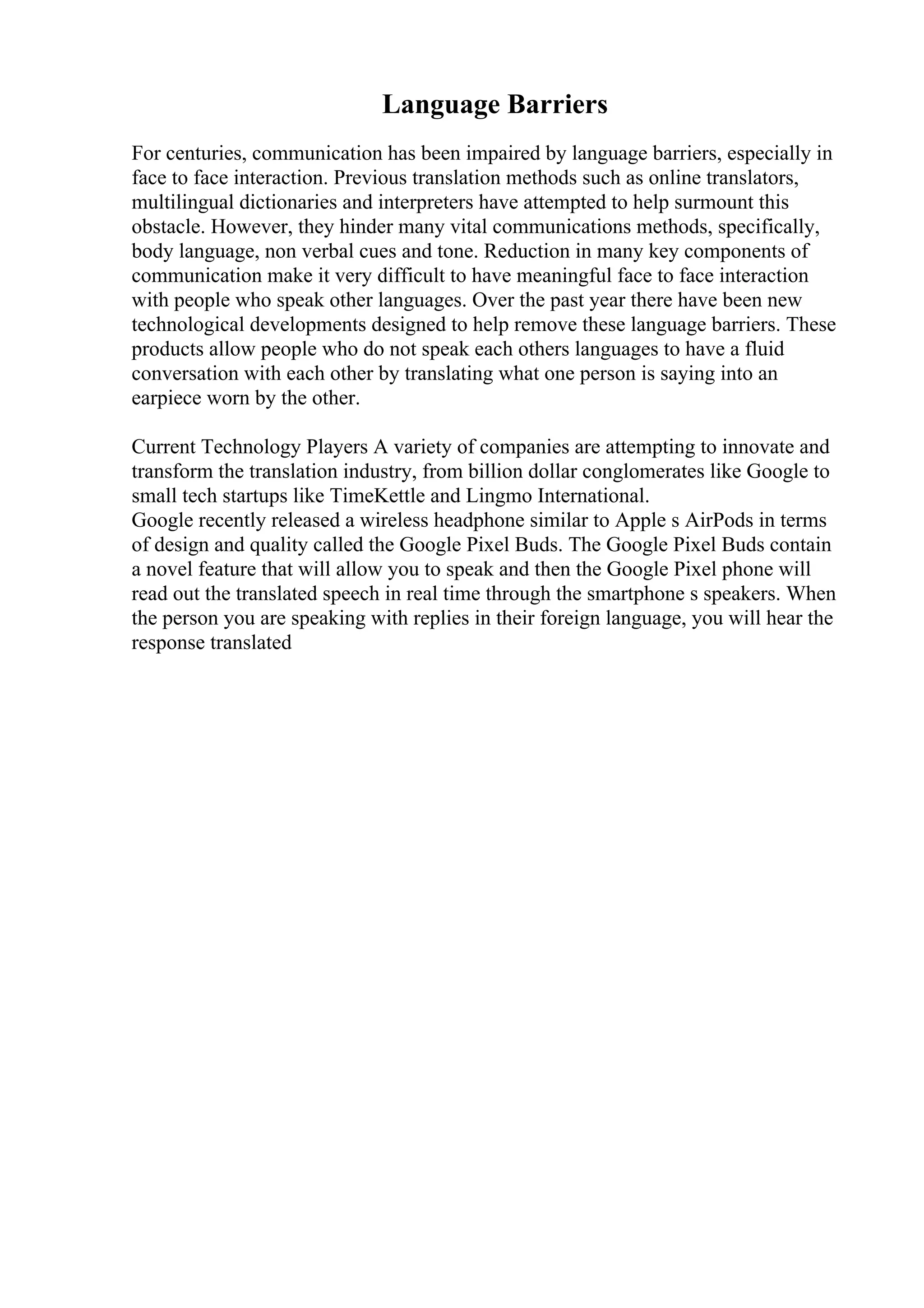 Language Barriers
For centuries, communication has been impaired by language barriers, especially in
face to face interaction. Previous translation methods such as online translators,
multilingual dictionaries and interpreters have attempted to help surmount this
obstacle. However, they hinder many vital communications methods, specifically,
body language, non verbal cues and tone. Reduction in many key components of
communication make it very difficult to have meaningful face to face interaction
with people who speak other languages. Over the past year there have been new
technological developments designed to help remove these language barriers. These
products allow people who do not speak each others languages to have a fluid
conversation with each other by translating what one person is saying into an
earpiece worn by the other.
Current Technology Players A variety of companies are attempting to innovate and
transform the translation industry, from billion dollar conglomerates like Google to
small tech startups like TimeKettle and Lingmo International.
Google recently released a wireless headphone similar to Apple s AirPods in terms
of design and quality called the Google Pixel Buds. The Google Pixel Buds contain
a novel feature that will allow you to speak and then the Google Pixel phone will
read out the translated speech in real time through the smartphone s speakers. When
the person you are speaking with replies in their foreign language, you will hear the
response translated
 