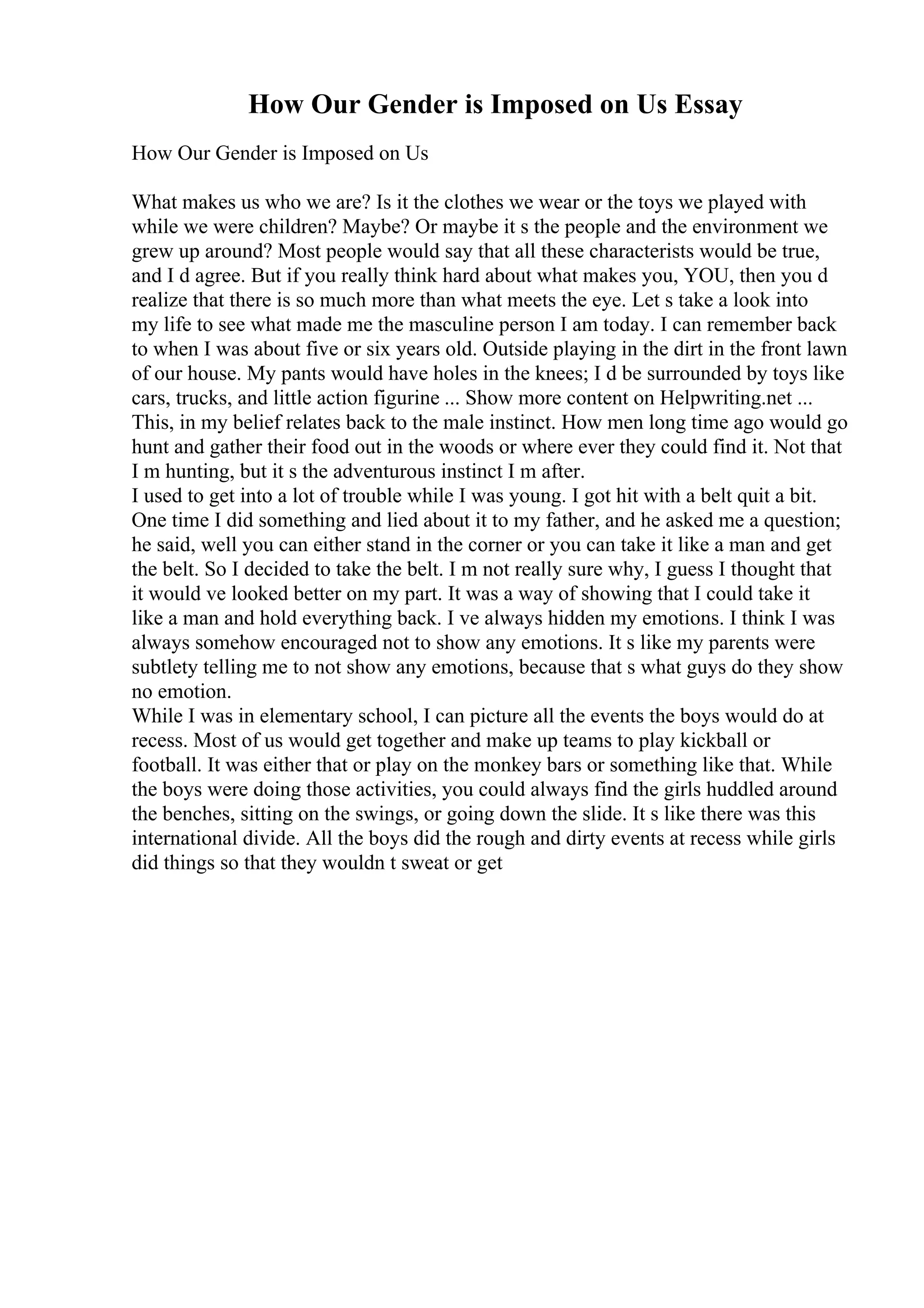 How Our Gender is Imposed on Us Essay
How Our Gender is Imposed on Us
What makes us who we are? Is it the clothes we wear or the toys we played with
while we were children? Maybe? Or maybe it s the people and the environment we
grew up around? Most people would say that all these characterists would be true,
and I d agree. But if you really think hard about what makes you, YOU, then you d
realize that there is so much more than what meets the eye. Let s take a look into
my life to see what made me the masculine person I am today. I can remember back
to when I was about five or six years old. Outside playing in the dirt in the front lawn
of our house. My pants would have holes in the knees; I d be surrounded by toys like
cars, trucks, and little action figurine ... Show more content on Helpwriting.net ...
This, in my belief relates back to the male instinct. How men long time ago would go
hunt and gather their food out in the woods or where ever they could find it. Not that
I m hunting, but it s the adventurous instinct I m after.
I used to get into a lot of trouble while I was young. I got hit with a belt quit a bit.
One time I did something and lied about it to my father, and he asked me a question;
he said, well you can either stand in the corner or you can take it like a man and get
the belt. So I decided to take the belt. I m not really sure why, I guess I thought that
it would ve looked better on my part. It was a way of showing that I could take it
like a man and hold everything back. I ve always hidden my emotions. I think I was
always somehow encouraged not to show any emotions. It s like my parents were
subtlety telling me to not show any emotions, because that s what guys do they show
no emotion.
While I was in elementary school, I can picture all the events the boys would do at
recess. Most of us would get together and make up teams to play kickball or
football. It was either that or play on the monkey bars or something like that. While
the boys were doing those activities, you could always find the girls huddled around
the benches, sitting on the swings, or going down the slide. It s like there was this
international divide. All the boys did the rough and dirty events at recess while girls
did things so that they wouldn t sweat or get
 