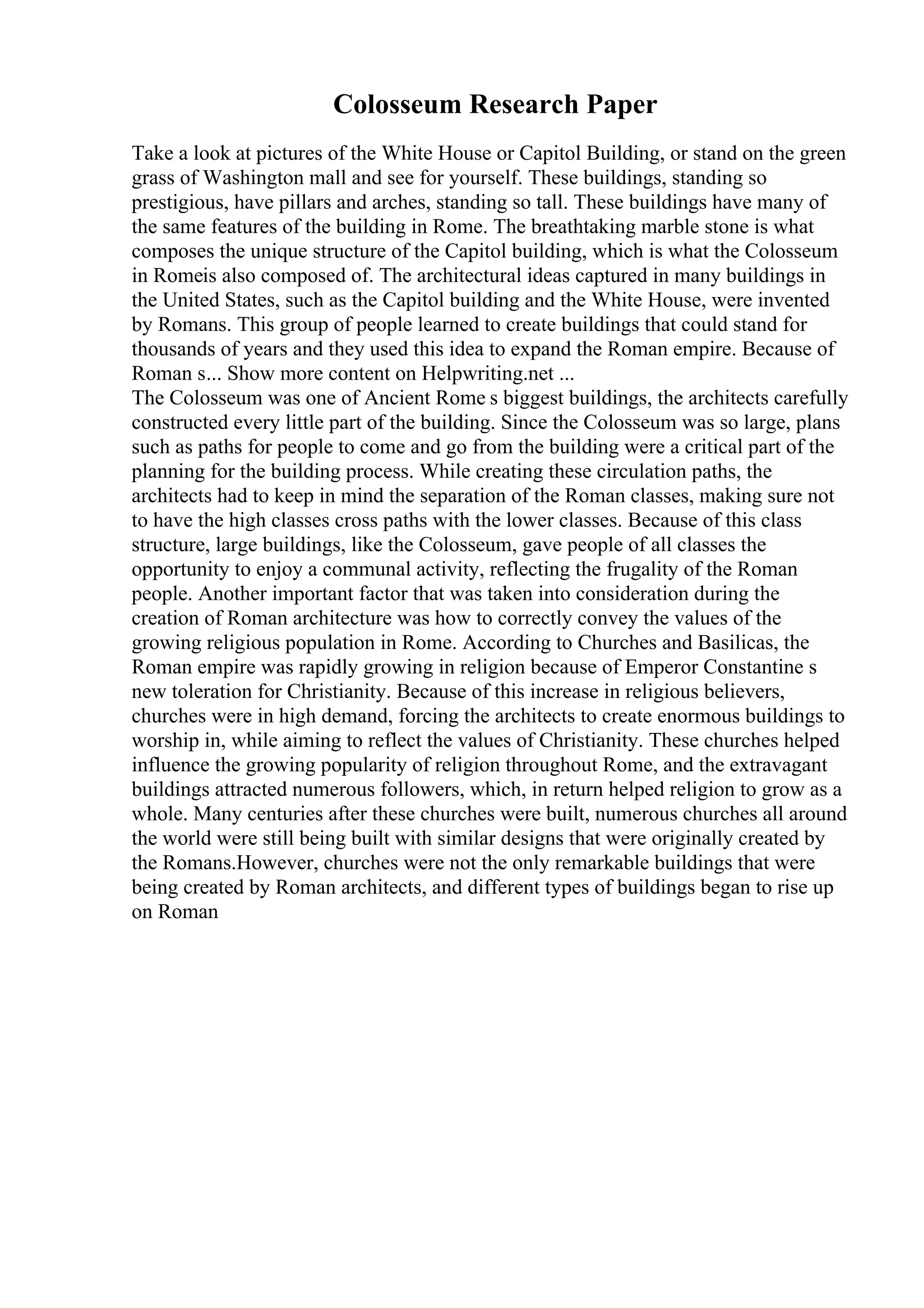 Colosseum Research Paper
Take a look at pictures of the White House or Capitol Building, or stand on the green
grass of Washington mall and see for yourself. These buildings, standing so
prestigious, have pillars and arches, standing so tall. These buildings have many of
the same features of the building in Rome. The breathtaking marble stone is what
composes the unique structure of the Capitol building, which is what the Colosseum
in Romeis also composed of. The architectural ideas captured in many buildings in
the United States, such as the Capitol building and the White House, were invented
by Romans. This group of people learned to create buildings that could stand for
thousands of years and they used this idea to expand the Roman empire. Because of
Roman s... Show more content on Helpwriting.net ...
The Colosseum was one of Ancient Rome s biggest buildings, the architects carefully
constructed every little part of the building. Since the Colosseum was so large, plans
such as paths for people to come and go from the building were a critical part of the
planning for the building process. While creating these circulation paths, the
architects had to keep in mind the separation of the Roman classes, making sure not
to have the high classes cross paths with the lower classes. Because of this class
structure, large buildings, like the Colosseum, gave people of all classes the
opportunity to enjoy a communal activity, reflecting the frugality of the Roman
people. Another important factor that was taken into consideration during the
creation of Roman architecture was how to correctly convey the values of the
growing religious population in Rome. According to Churches and Basilicas, the
Roman empire was rapidly growing in religion because of Emperor Constantine s
new toleration for Christianity. Because of this increase in religious believers,
churches were in high demand, forcing the architects to create enormous buildings to
worship in, while aiming to reflect the values of Christianity. These churches helped
influence the growing popularity of religion throughout Rome, and the extravagant
buildings attracted numerous followers, which, in return helped religion to grow as a
whole. Many centuries after these churches were built, numerous churches all around
the world were still being built with similar designs that were originally created by
the Romans.However, churches were not the only remarkable buildings that were
being created by Roman architects, and different types of buildings began to rise up
on Roman
 