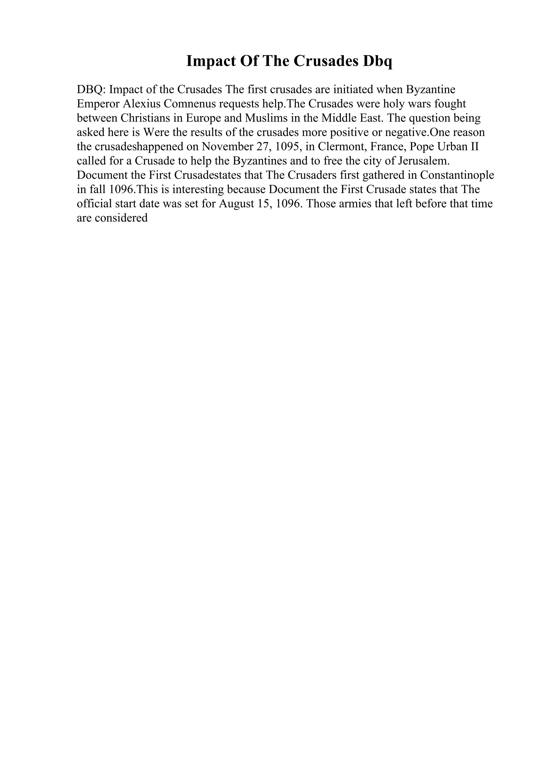 Impact Of The Crusades Dbq
DBQ: Impact of the Crusades The first crusades are initiated when Byzantine
Emperor Alexius Comnenus requests help.The Crusades were holy wars fought
between Christians in Europe and Muslims in the Middle East. The question being
asked here is Were the results of the crusades more positive or negative.One reason
the crusadeshappened on November 27, 1095, in Clermont, France, Pope Urban II
called for a Crusade to help the Byzantines and to free the city of Jerusalem.
Document the First Crusadestates that The Crusaders first gathered in Constantinople
in fall 1096.This is interesting because Document the First Crusade states that The
official start date was set for August 15, 1096. Those armies that left before that time
are considered
 