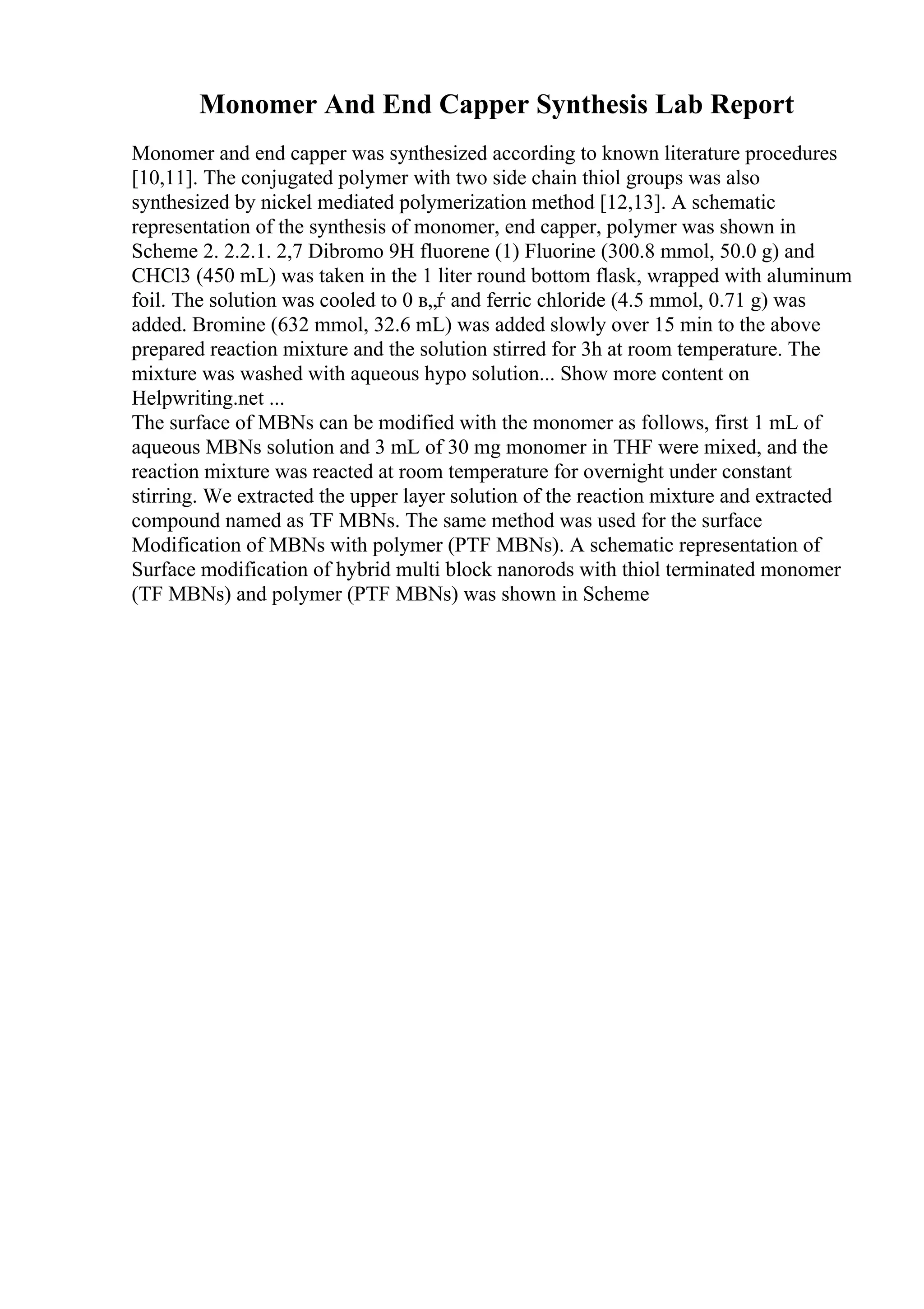 Monomer And End Capper Synthesis Lab Report
Monomer and end capper was synthesized according to known literature procedures
[10,11]. The conjugated polymer with two side chain thiol groups was also
synthesized by nickel mediated polymerization method [12,13]. A schematic
representation of the synthesis of monomer, end capper, polymer was shown in
Scheme 2. 2.2.1. 2,7 Dibromo 9H fluorene (1) Fluorine (300.8 mmol, 50.0 g) and
CHCl3 (450 mL) was taken in the 1 liter round bottom flask, wrapped with aluminum
foil. The solution was cooled to 0 в„ѓ and ferric chloride (4.5 mmol, 0.71 g) was
added. Bromine (632 mmol, 32.6 mL) was added slowly over 15 min to the above
prepared reaction mixture and the solution stirred for 3h at room temperature. The
mixture was washed with aqueous hypo solution... Show more content on
Helpwriting.net ...
The surface of MBNs can be modified with the monomer as follows, first 1 mL of
aqueous MBNs solution and 3 mL of 30 mg monomer in THF were mixed, and the
reaction mixture was reacted at room temperature for overnight under constant
stirring. We extracted the upper layer solution of the reaction mixture and extracted
compound named as TF MBNs. The same method was used for the surface
Modification of MBNs with polymer (PTF MBNs). A schematic representation of
Surface modification of hybrid multi block nanorods with thiol terminated monomer
(TF MBNs) and polymer (PTF MBNs) was shown in Scheme
 