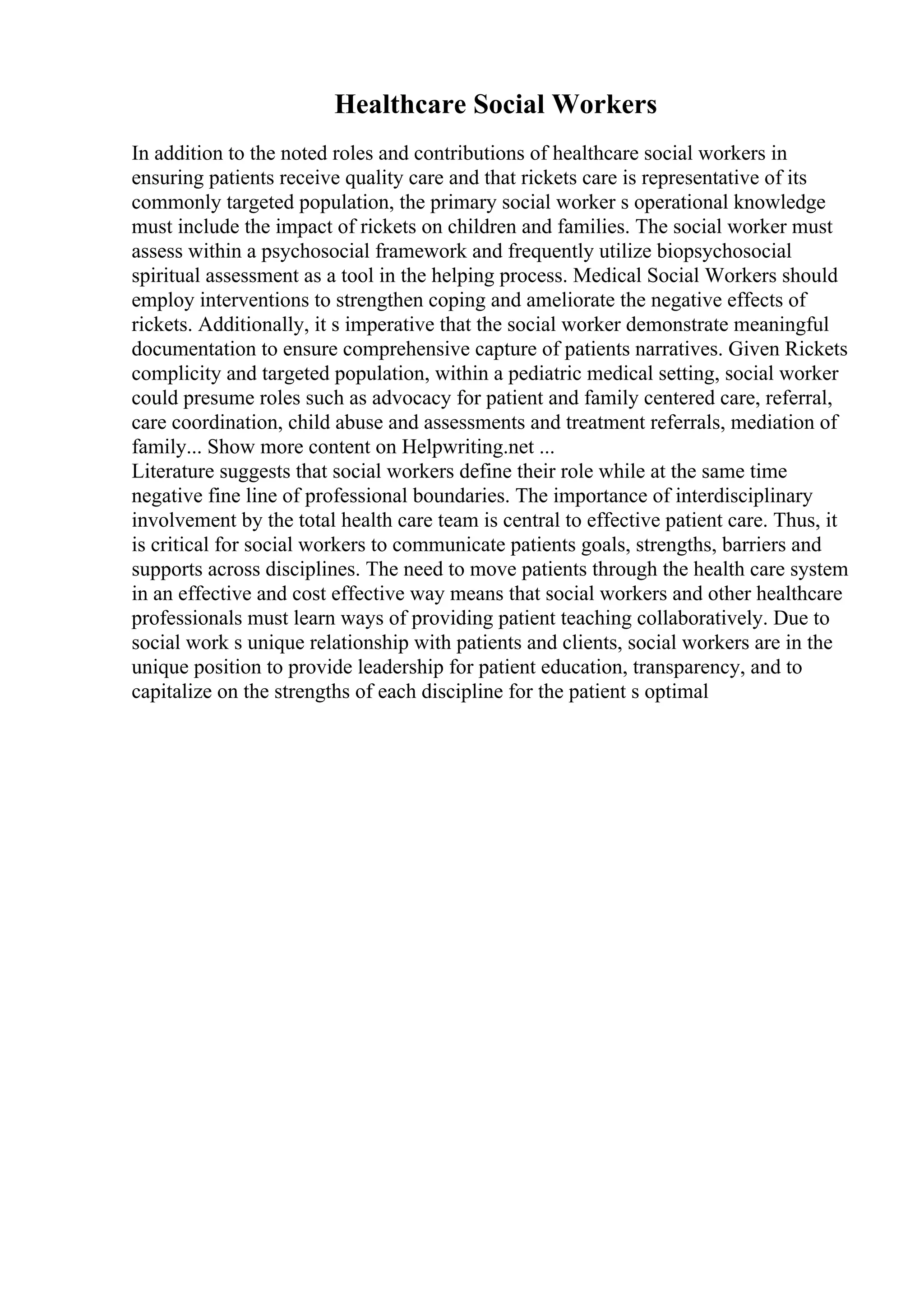 Healthcare Social Workers
In addition to the noted roles and contributions of healthcare social workers in
ensuring patients receive quality care and that rickets care is representative of its
commonly targeted population, the primary social worker s operational knowledge
must include the impact of rickets on children and families. The social worker must
assess within a psychosocial framework and frequently utilize biopsychosocial
spiritual assessment as a tool in the helping process. Medical Social Workers should
employ interventions to strengthen coping and ameliorate the negative effects of
rickets. Additionally, it s imperative that the social worker demonstrate meaningful
documentation to ensure comprehensive capture of patients narratives. Given Rickets
complicity and targeted population, within a pediatric medical setting, social worker
could presume roles such as advocacy for patient and family centered care, referral,
care coordination, child abuse and assessments and treatment referrals, mediation of
family... Show more content on Helpwriting.net ...
Literature suggests that social workers define their role while at the same time
negative fine line of professional boundaries. The importance of interdisciplinary
involvement by the total health care team is central to effective patient care. Thus, it
is critical for social workers to communicate patients goals, strengths, barriers and
supports across disciplines. The need to move patients through the health care system
in an effective and cost effective way means that social workers and other healthcare
professionals must learn ways of providing patient teaching collaboratively. Due to
social work s unique relationship with patients and clients, social workers are in the
unique position to provide leadership for patient education, transparency, and to
capitalize on the strengths of each discipline for the patient s optimal
 