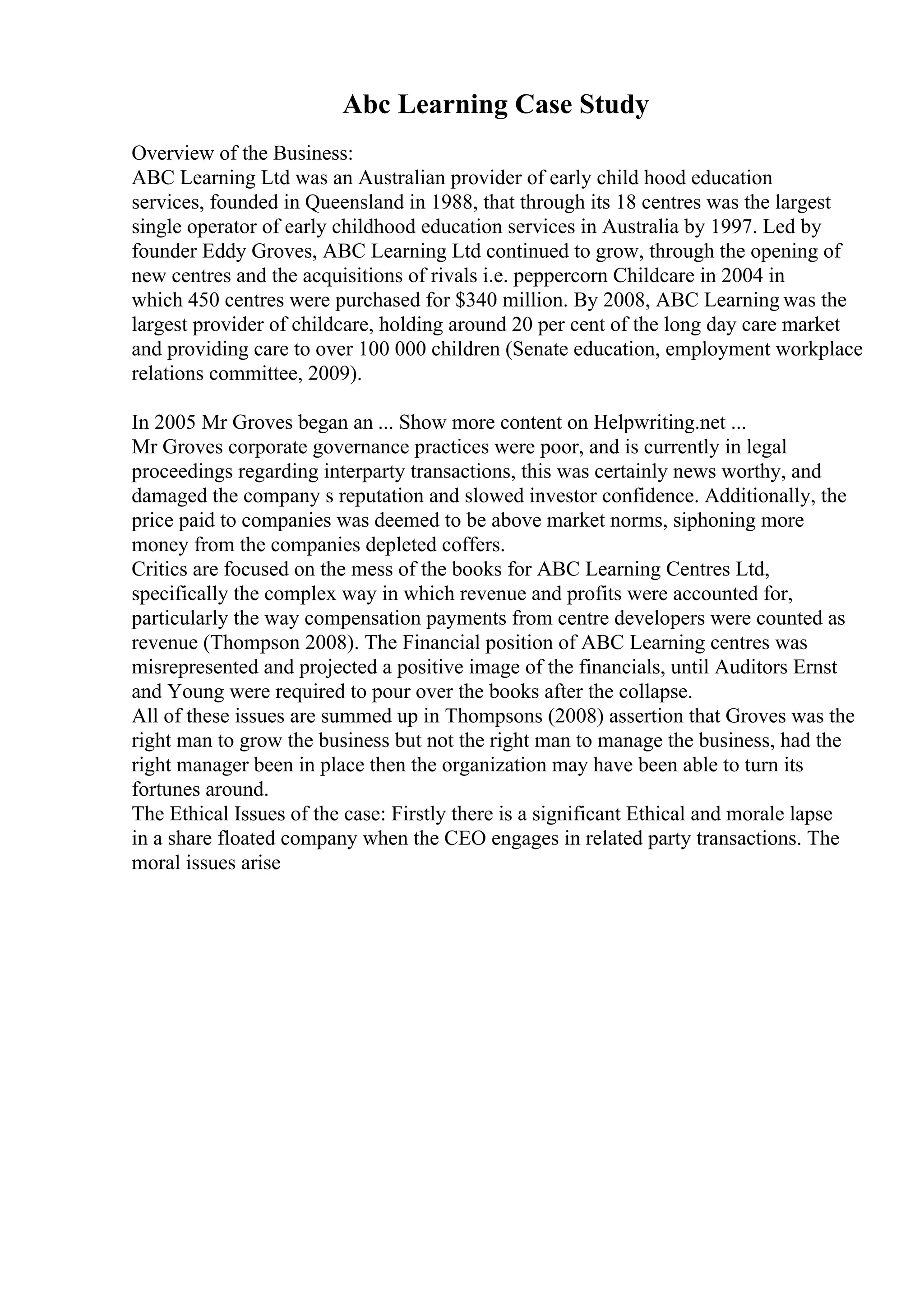 Abc Learning Case Study
Overview of the Business:
ABC Learning Ltd was an Australian provider of early child hood education
services, founded in Queensland in 1988, that through its 18 centres was the largest
single operator of early childhood education services in Australia by 1997. Led by
founder Eddy Groves, ABC Learning Ltd continued to grow, through the opening of
new centres and the acquisitions of rivals i.e. peppercorn Childcare in 2004 in
which 450 centres were purchased for $340 million. By 2008, ABC Learning was the
largest provider of childcare, holding around 20 per cent of the long day care market
and providing care to over 100 000 children (Senate education, employment workplace
relations committee, 2009).
In 2005 Mr Groves began an ... Show more content on Helpwriting.net ...
Mr Groves corporate governance practices were poor, and is currently in legal
proceedings regarding interparty transactions, this was certainly news worthy, and
damaged the company s reputation and slowed investor confidence. Additionally, the
price paid to companies was deemed to be above market norms, siphoning more
money from the companies depleted coffers.
Critics are focused on the mess of the books for ABC Learning Centres Ltd,
specifically the complex way in which revenue and profits were accounted for,
particularly the way compensation payments from centre developers were counted as
revenue (Thompson 2008). The Financial position of ABC Learning centres was
misrepresented and projected a positive image of the financials, until Auditors Ernst
and Young were required to pour over the books after the collapse.
All of these issues are summed up in Thompsons (2008) assertion that Groves was the
right man to grow the business but not the right man to manage the business, had the
right manager been in place then the organization may have been able to turn its
fortunes around.
The Ethical Issues of the case: Firstly there is a significant Ethical and morale lapse
in a share floated company when the CEO engages in related party transactions. The
moral issues arise
 