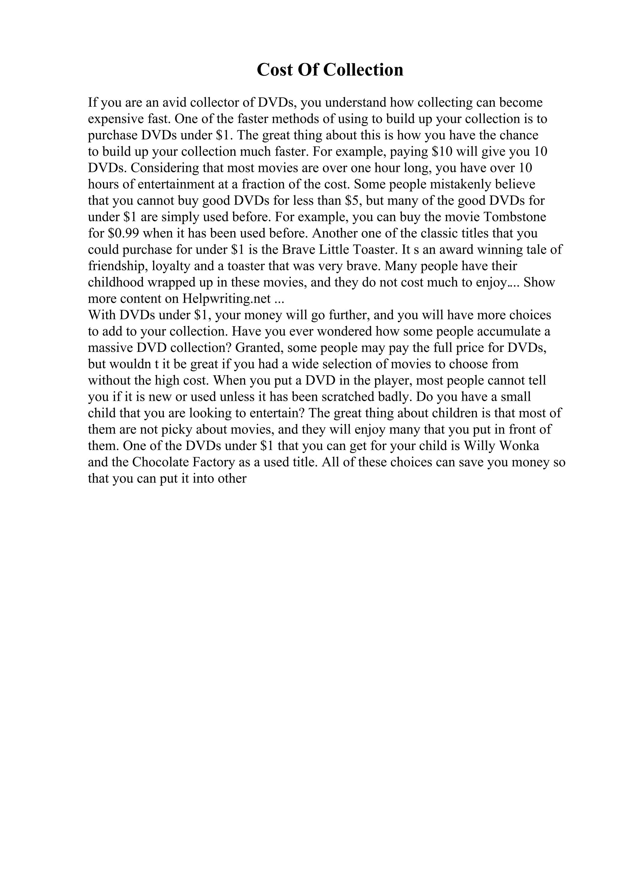 Cost Of Collection
If you are an avid collector of DVDs, you understand how collecting can become
expensive fast. One of the faster methods of using to build up your collection is to
purchase DVDs under $1. The great thing about this is how you have the chance
to build up your collection much faster. For example, paying $10 will give you 10
DVDs. Considering that most movies are over one hour long, you have over 10
hours of entertainment at a fraction of the cost. Some people mistakenly believe
that you cannot buy good DVDs for less than $5, but many of the good DVDs for
under $1 are simply used before. For example, you can buy the movie Tombstone
for $0.99 when it has been used before. Another one of the classic titles that you
could purchase for under $1 is the Brave Little Toaster. It s an award winning tale of
friendship, loyalty and a toaster that was very brave. Many people have their
childhood wrapped up in these movies, and they do not cost much to enjoy.... Show
more content on Helpwriting.net ...
With DVDs under $1, your money will go further, and you will have more choices
to add to your collection. Have you ever wondered how some people accumulate a
massive DVD collection? Granted, some people may pay the full price for DVDs,
but wouldn t it be great if you had a wide selection of movies to choose from
without the high cost. When you put a DVD in the player, most people cannot tell
you if it is new or used unless it has been scratched badly. Do you have a small
child that you are looking to entertain? The great thing about children is that most of
them are not picky about movies, and they will enjoy many that you put in front of
them. One of the DVDs under $1 that you can get for your child is Willy Wonka
and the Chocolate Factory as a used title. All of these choices can save you money so
that you can put it into other
 
