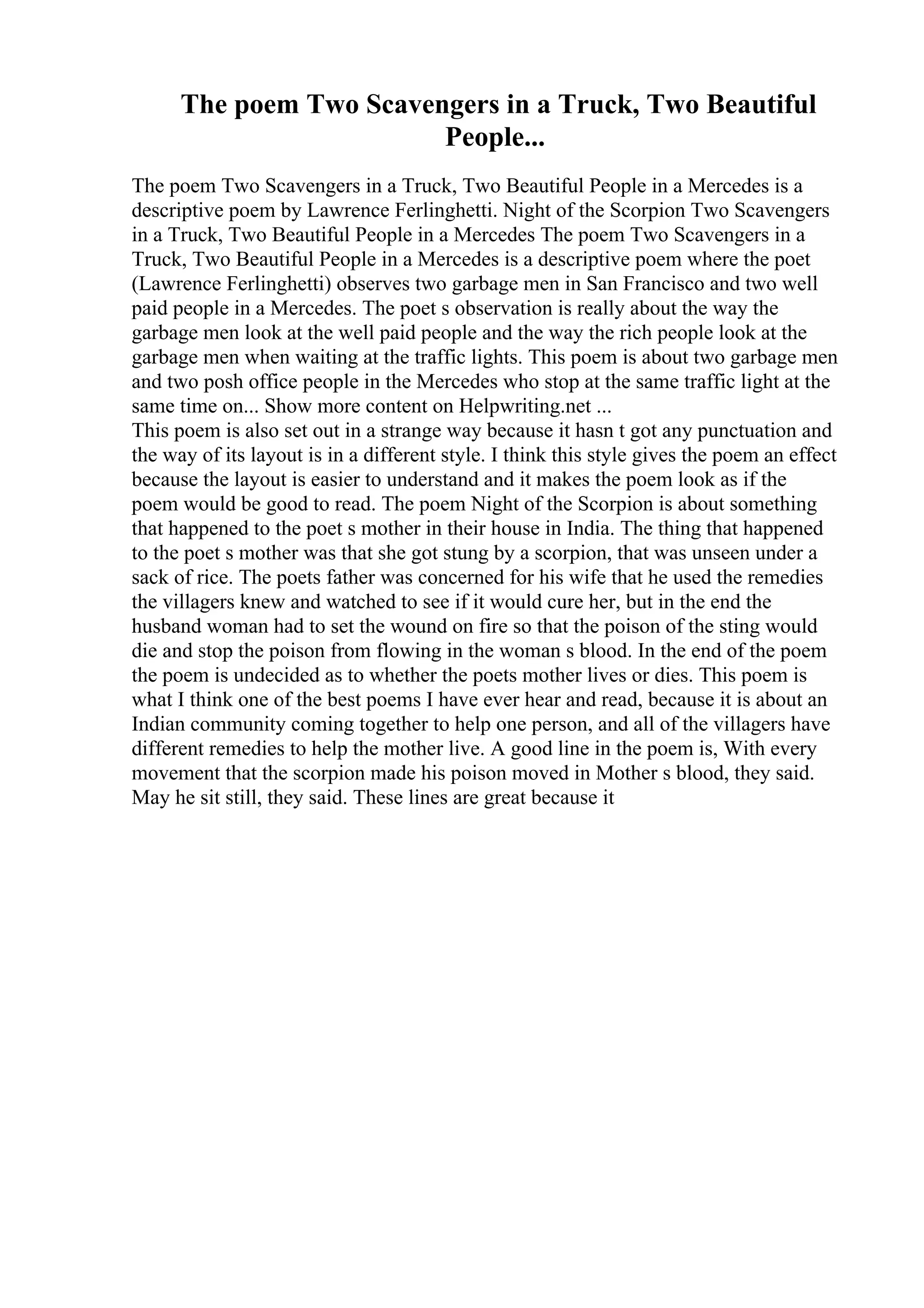 The poem Two Scavengers in a Truck, Two Beautiful
People...
The poem Two Scavengers in a Truck, Two Beautiful People in a Mercedes is a
descriptive poem by Lawrence Ferlinghetti. Night of the Scorpion Two Scavengers
in a Truck, Two Beautiful People in a Mercedes The poem Two Scavengers in a
Truck, Two Beautiful People in a Mercedes is a descriptive poem where the poet
(Lawrence Ferlinghetti) observes two garbage men in San Francisco and two well
paid people in a Mercedes. The poet s observation is really about the way the
garbage men look at the well paid people and the way the rich people look at the
garbage men when waiting at the traffic lights. This poem is about two garbage men
and two posh office people in the Mercedes who stop at the same traffic light at the
same time on... Show more content on Helpwriting.net ...
This poem is also set out in a strange way because it hasn t got any punctuation and
the way of its layout is in a different style. I think this style gives the poem an effect
because the layout is easier to understand and it makes the poem look as if the
poem would be good to read. The poem Night of the Scorpion is about something
that happened to the poet s mother in their house in India. The thing that happened
to the poet s mother was that she got stung by a scorpion, that was unseen under a
sack of rice. The poets father was concerned for his wife that he used the remedies
the villagers knew and watched to see if it would cure her, but in the end the
husband woman had to set the wound on fire so that the poison of the sting would
die and stop the poison from flowing in the woman s blood. In the end of the poem
the poem is undecided as to whether the poets mother lives or dies. This poem is
what I think one of the best poems I have ever hear and read, because it is about an
Indian community coming together to help one person, and all of the villagers have
different remedies to help the mother live. A good line in the poem is, With every
movement that the scorpion made his poison moved in Mother s blood, they said.
May he sit still, they said. These lines are great because it
 