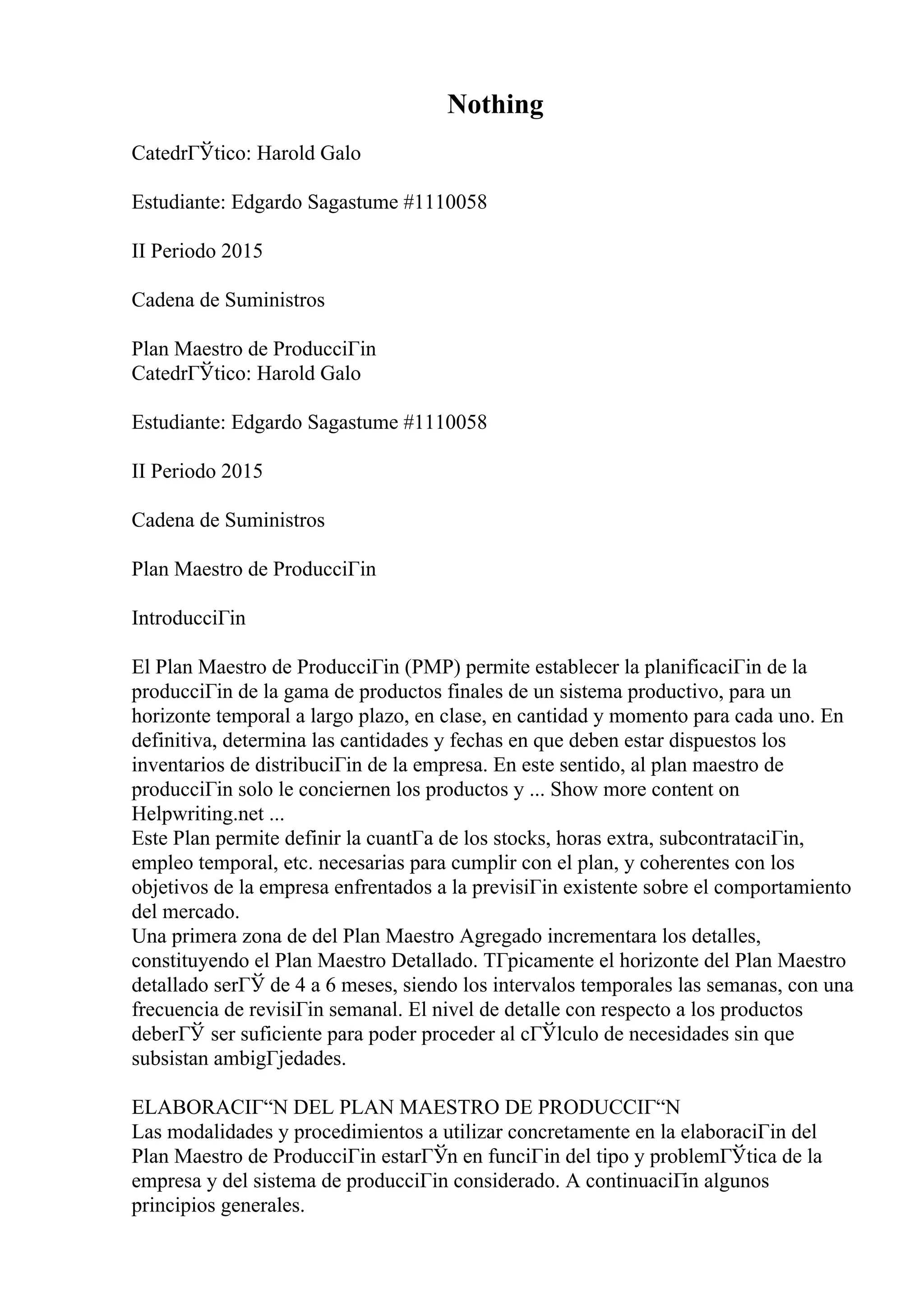 Nothing
CatedrГЎtico: Harold Galo
Estudiante: Edgardo Sagastume #1110058
II Periodo 2015
Cadena de Suministros
Plan Maestro de ProducciГіn
CatedrГЎtico: Harold Galo
Estudiante: Edgardo Sagastume #1110058
II Periodo 2015
Cadena de Suministros
Plan Maestro de ProducciГіn
IntroducciГіn
El Plan Maestro de ProducciГіn (PMP) permite establecer la planificaciГіn de la
producciГіn de la gama de productos finales de un sistema productivo, para un
horizonte temporal a largo plazo, en clase, en cantidad y momento para cada uno. En
definitiva, determina las cantidades y fechas en que deben estar dispuestos los
inventarios de distribuciГіn de la empresa. En este sentido, al plan maestro de
producciГіn solo le conciernen los productos y ... Show more content on
Helpwriting.net ...
Este Plan permite definir la cuantГa de los stocks, horas extra, subcontrataciГіn,
empleo temporal, etc. necesarias para cumplir con el plan, y coherentes con los
objetivos de la empresa enfrentados a la previsiГіn existente sobre el comportamiento
del mercado.
Una primera zona de del Plan Maestro Agregado incrementara los detalles,
constituyendo el Plan Maestro Detallado. TГpicamente el horizonte del Plan Maestro
detallado serГЎ de 4 a 6 meses, siendo los intervalos temporales las semanas, con una
frecuencia de revisiГіn semanal. El nivel de detalle con respecto a los productos
deberГЎ ser suficiente para poder proceder al cГЎlculo de necesidades sin que
subsistan ambigГјedades.
ELABORACIГ“N DEL PLAN MAESTRO DE PRODUCCIГ“N
Las modalidades y procedimientos a utilizar concretamente en la elaboraciГіn del
Plan Maestro de ProducciГіn estarГЎn en funciГіn del tipo y problemГЎtica de la
empresa y del sistema de producciГіn considerado. A continuaciГіn algunos
principios generales.
 
