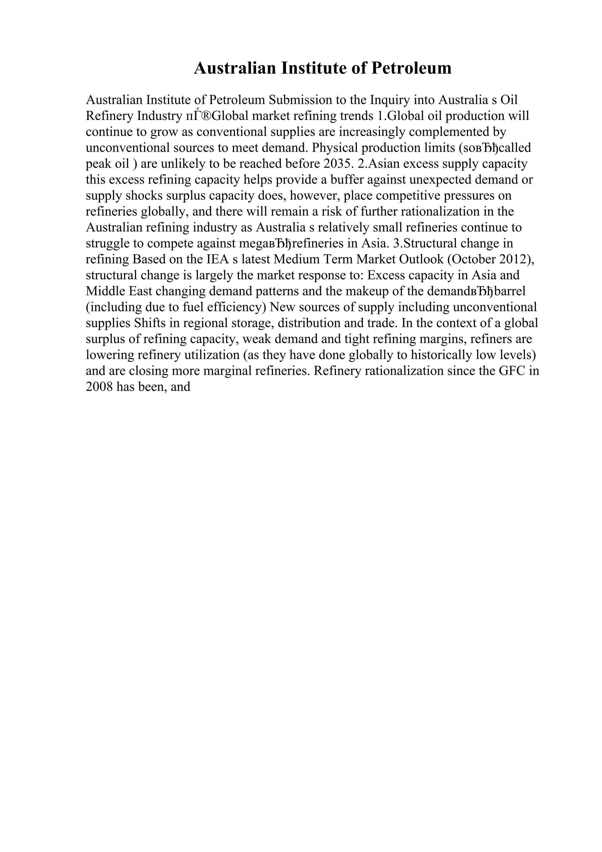 Australian Institute of Petroleum
Australian Institute of Petroleum Submission to the Inquiry into Australia s Oil
Refinery Industry пЃ®Global market refining trends 1.Global oil production will
continue to grow as conventional supplies are increasingly complemented by
unconventional sources to meet demand. Physical production limits (soвЂђcalled
peak oil ) are unlikely to be reached before 2035. 2.Asian excess supply capacity
this excess refining capacity helps provide a buffer against unexpected demand or
supply shocks surplus capacity does, however, place competitive pressures on
refineries globally, and there will remain a risk of further rationalization in the
Australian refining industry as Australia s relatively small refineries continue to
struggle to compete against megaвЂђrefineries in Asia. 3.Structural change in
refining Based on the IEA s latest Medium Term Market Outlook (October 2012),
structural change is largely the market response to: Excess capacity in Asia and
Middle East changing demand patterns and the makeup of the demandвЂђbarrel
(including due to fuel efficiency) New sources of supply including unconventional
supplies Shifts in regional storage, distribution and trade. In the context of a global
surplus of refining capacity, weak demand and tight refining margins, refiners are
lowering refinery utilization (as they have done globally to historically low levels)
and are closing more marginal refineries. Refinery rationalization since the GFC in
2008 has been, and
 