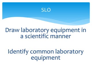SLO 
Draw laboratory equipment in 
a scientific manner 
Identify common laboratory 
equipment 
 