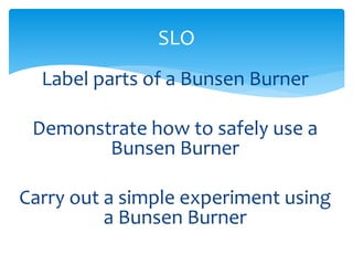 SLO 
Label parts of a Bunsen Burner 
Demonstrate how to safely use a 
Bunsen Burner 
Carry out a simple experiment using 
a Bunsen Burner 
 